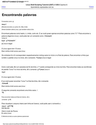 Os símbolos < e > correspondem respectivamente à string vazia no início e no final da palavra. Para encontrar a linha que
contém o padrão Linux no início, dê o comando :/^Linux Linux é legal.
Rani minha irmã nunca usa Linux
Para visualizar o arquivo inteiro sem linha em branco, você pode usar o comando a
seguir: :g/[^/^$]
Linux Shell Scripting Tutorial (LSST) v1.05r3 Capítulo 6:
Aprendendo expressões com ex
Como você sabe, $ é um caractere de fim de linha, o ^ (caret) corresponde ao início da linha. Para encontrar todas as ocorrências
do padrão "Linux" no início da linha, dê o comando :g/^Linux Linux é
legal.
Olá Mundo.
Este é vivek de Poona.
Encontrará palavras como teatro, o, irmão, outro etc. E se você quiser apenas encontrar palavras como "o" ? Para encontrar a
palavra (digamos Linux), você pode dar um comando como :/<Linux>
Linux é
legal. :g/ <Linux>/
p Linux é legal.
O seguinte comando encontrará uma linha vazia:: /
^$
O Linux agora tem 10 anos.
Para encontrar todas as linhas em branco, dê o
comando: :g/^$
:/Linux$
Próximo
Comandos como :g/
the/p É
diferente de todos os outros Os. Meu irmão
Vikrant também adora Linux, que também adora Unix.
Rani minha irmã nunca usa Linux
O Linux agora tem 10 anos.
Eu amo Linux.
E se você quiser encontrar "Linux" no final da linha, dê o comando
Anterior
É diferente de todos os outros sistemas operacionais
LSST v1.05 > Capítulo 6 > Encontrando palavras
http://www.cyberciti.biz/pdf/lsst/ch06sec08.html (1 de 3) [29/07/2002 18:53:33]
Encontrando palavras
Machine Translated by Google
 