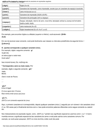 [:digit:]
[:graph:]
[:lower:]
[:print:]
[:punct:]
Dígito hexadecimal (0 a 9, A a F, a a f)
Isso incluirá lo(ves), Do, no(thing) etc.
Aqui, o primeiro caractere c é correspondido, depois qualquer caractere único (.) seguido por um número n de caractere único
(1 ou 100 vezes par) e finalmente termina com e. Isso pode encontrar palavras diferentes como segue comando ou catand
etc.
Dígito (0 a 9)
[:espaço:]
* Corresponde a zero ou mais vezes. Por
exemplo, digite o seguinte comando : g/L*
Hello
World.
Este é vivek de Poona.
Nos metacaracteres de expressão regular, como . (DOT) ou * perdem seu significado especial se usarmos como . ou *. A barra
invertida remove o significado especial de tais caracteres de carne e você pode usá-los como caracteres comuns. Por
exemplo, se você quiser pesquisar. (DOT) no início da linha, então você não pode
Espaço, tabulação, retorno de carro, nova linha, tabulação vertical ou avanço de formulário
(0x09 a 0x0D, 0x20)
Por exemplo, digite o seguinte comando : g/
<.o> Ela
só adora jogar e nada mais.
Rani minha irmã nunca usa Linux
Letra maiúscula (A a Z)
Você sabe?
Em vez de escrever esse comando, você pode facilmente usar classes ou intervalos predefinidos da seguinte forma :/
[[:alnum:]]
:g/Li*
Linux é legal.
:g/c.*e .
(DOT) é um comando especial do Linux.
Caractere de impressão (0x20 a 0x7E)
O Linux agora tem 10 anos.
Caractere de pontuação (ctrl ou espaço)
Caractere de impressão, como impressão, exceto que um caractere de espaço é excluído
[:superior:]
[:xdígito:]
O . (ponto) corresponde a qualquer caractere único.
....
Letra minúscula (a a z)
Por exemplo, para encontrar dígitos ou alfabeto (superior e inferior), você escreverá :/[0-9A-
Za-Z]
....
http://www.cyberciti.biz/pdf/lsst/ch06sec09.html (2 de 3) [29/07/2002 18:53:35]
LSST v1.05 > Capítulo 6 > Usando intervalo de caracteres em expressões regulares
Machine Translated by Google
 