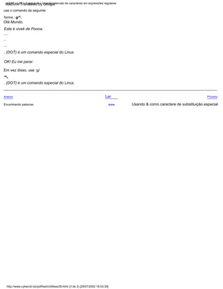 Em vez disso, use :g/
^.
OK! Eu irei parar.
use o comando da seguinte
forma : g/^.
. (DOT) é um comando especial do Linux.
...
Próximo
. (DOT) é um comando especial do Linux.
Usando & como caractere de substituição especial
Lar
....
..
Olá Mundo.
Anterior
Acima
Encontrando palavras
Este é vivek de Poona.
http://www.cyberciti.biz/pdf/lsst/ch06sec09.html (3 de 3) [29/07/2002 18:53:35]
LSST v1.05 > Capítulo 6 > Usando intervalo de caracteres em expressões regulares
Machine Translated by Google
 
