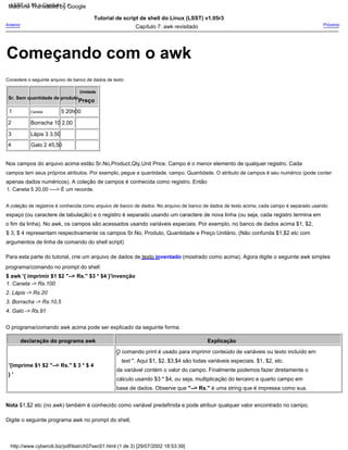 4
1. Caneta 5 20,00 ----> É um recorde.
1. Caneta -> Rs.100
Anterior
'{imprime $1 $2 "--> Rs." $ 3 * $ 4
O comando print é usado para imprimir conteúdo de variáveis ou texto incluído em
Digite o seguinte programa awk no prompt do shell,
Capítulo 7: awk revisitado
programa/comando no prompt do shell:
2
campos tem seus próprios atributos. Por exemplo, pegue a quantidade. campo. Quantidade. O atributo de campos é seu numérico (pode conter
Tutorial de script de shell do Linux (LSST) v1.05r3
1
Nos campos do arquivo acima estão Sr.No,Product,Qty,Unit Price. Campo é o menor elemento de qualquer registro. Cada
Preço
Lápis 3 3,50
$ 3, $ 4 representam respectivamente os campos Sr.No, Produto, Quantidade e Preço Unitário. (Não confunda $1,$2 etc com
O programa/comando awk acima pode ser explicado da seguinte forma:
base de dados. Observe que "--> Rs." é uma string que é impressa como sua.
3. Borracha -> Rs.10,5
} '
Considere o seguinte arquivo de banco de dados de texto
5 20h00
espaço (ou caractere de tabulação) e o registro é separado usando um caractere de nova linha (ou seja, cada registro termina em
A coleção de registros é conhecida como arquivo de banco de dados. No arquivo de banco de dados de texto acima, cada campo é separado usando
Próximo
Caneta
2. Lápis -> Rs.20
da variável contém o valor do campo. Finalmente podemos fazer diretamente o
3
apenas dados numéricos). A coleção de campos é conhecida como registro. Então
$ awk '{ imprimir $1 $2 "--> Rs." $3 * $4 }'invenção
text ". Aqui $1, $2, $3,$4 são todas variáveis especiais. $1, $2, etc.
Para esta parte do tutorial, crie um arquivo de dados de texto inventado (mostrado como acima). Agora digite o seguinte awk simples
Explicação
Nota $1,$2 etc (no awk) também é conhecido como variável predefinida e pode atribuir qualquer valor encontrado no campo.
Galo 2 45,50
argumentos de linha de comando do shell script)
declaração do programa awk
Sr. Sem quantidade de produto
"
cálculo usando $3 * $4, ou seja, multiplicação do terceiro e quarto campo em
Unidade
Borracha 10 2,00
o fim da linha). No awk, os campos são acessados usando variáveis especiais. Por exemplo, no banco de dados acima $1, $2,
4. Galo -> Rs.91
http://www.cyberciti.biz/pdf/lsst/ch07sec01.html (1 de 3) [29/07/2002 18:53:39]
LSST v1.05 > Capítulo 7 >
Começando com o awk
Machine Translated by Google
 