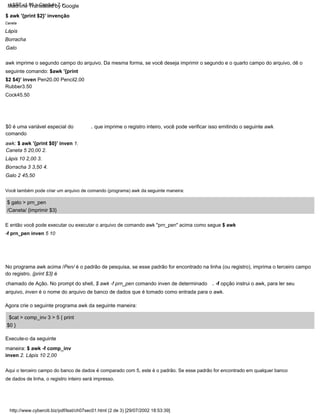 , que imprime o registro inteiro, você pode verificar isso emitindo o seguinte awk
Aqui o terceiro campo do banco de dados é comparado com 5, este é o padrão. Se esse padrão for encontrado em qualquer banco
de dados de linha, o registro inteiro será impresso.
$ awk '{print $2}' invenção
Você também pode criar um arquivo de comando (programa) awk da seguinte maneira:
-f opção instrui o awk, para ler seu
,
awk imprime o segundo campo do arquivo. Da mesma forma, se você deseja imprimir o segundo e o quarto campo do arquivo, dê o
seguinte comando: $awk '{print
$2 $4}' inven Pen20.00 Pencil2.00
Rubber3.50
Cock45.50
Agora crie o seguinte programa awk da seguinte maneira:
$cat > comp_inv 3 > 5 { print
$0 }
$0 é uma variável especial do
comando
awk: $ awk '{print $0}' inven 1.
Caneta 5 20,00 2.
Lápis 10 2,00 3.
Borracha 3 3,50 4.
Galo 2 45,50
Execute-o da seguinte
maneira: $ awk -f comp_inv
inven 2. Lápis 10 2,00
E então você pode executar ou executar o arquivo de comando awk "prn_pen" acima como segue $ awk
-f prn_pen inven 5 10
Borracha
Galo
Caneta
$ gato > prn_pen
No programa awk acima /Pen/ é o padrão de pesquisa, se esse padrão for encontrado na linha (ou registro), imprima o terceiro campo
do registro. {print $3} é
chamado de Ação. No prompt do shell, $ awk -f prn_pen comando inven de determinado
arquivo, inven é o nome do arquivo de banco de dados que é tomado como entrada para o awk.
Lápis
/Caneta/ {imprimir $3}
http://www.cyberciti.biz/pdf/lsst/ch07sec01.html (2 de 3) [29/07/2002 18:53:39]
LSST v1.05 > Capítulo 7 >
Machine Translated by Google
 