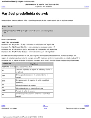Execute-o da seguinte maneira.
Significado
Número do registro de entrada
Anterior
NR
ORS
Próximo
Capítulo 7: awk revisitado
String separadora de registros de saída (o padrão é
NF
registro de entrada respectivamente. No exemplo acima, NR é alterado conforme nosso registro de entrada muda, e NF é
Tutorial de script de shell do Linux (LSST) v1.05r3
"
NR e NF são variáveis predefinidas do awk, o que significa Número de registros de entrada, Número de campos em
{
Impressão Rec. # 3 (3. Borracha 3 3,50), e o número de campos para este registro é 4
nova linha)
padrão)
Começando com o awk
Formato de saída do número
FS
Nosso próximo exemplo fala mais sobre a variável predefinida do awk. Crie o arquivo awk da seguinte maneira:
Impressão Rec. # 1 (1. Pen 5 20,00), E o número do campo para este registro é 4
variável awk
FILENAME Nome do arquivo de entrada atual
Próximo
$awk -f def_var invenção
Número de campos no registro de entrada
OFMT
Fazendo aritmética com awk
}
constante, pois há apenas 4 campos por registro. A tabela a seguir mostra uma lista dessas variáveis integradas do awk.
nova linha)
NF
padrão)
OFS
Acima
Impressão Rec. # 4 (4. Cock 2 45,50), e o número de campos para este registro é 4
String separadora de campo de saída (em branco é
RS
print "Imprimindo Rec. #" NR "(" $0 "),E o número do campo para este registro é
Lar
Anterior
$ gato > def_var
Impressão Rec. # 2 (2. Lápis 10 2,00), e o número do campo para este registro é 4
Caractere separador de registro de entrada (o padrão é
Caractere separador de campo (em branco e tabulação é
LSST v1.05 > Capítulo 7 > Variável predefinida do awk
http://www.cyberciti.biz/pdf/lsst/ch07sec02.html [29/07/2002 18:53:40]
Variável predefinida do awk
Machine Translated by Google
 