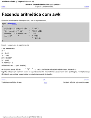 "$ 1 * $ 2
=
20 módulo 3 = 2
Anterior
Variáveis predefinidas do awk
=
Capítulo 7: awk revisitado
20/3 = 6,66667
"US$ 1 - US$ 2
x
Tutorial de script de shell do Linux (LSST) v1.05r3
"$ 1 + $ 2
=
{
=
20 3
(Divisão),% (uso modular para encontrar o restante da operação de divisão).
Variáveis definidas pelo usuário no awk
"$2"
Acima
Você pode facilmente fazer a aritmética com o awk da seguinte maneira
+
Execute o programa awk da seguinte maneira:
}
Próximo
"$1 % $2
(Pressione CTRL + D para encerrar)
Lar
"$1/$2
=
20 x 3 = 60
Anterior
20 - 3 = 17
+
-
20 + 3 = 23
"$1 + $2, a instrução é usada para fins de adição. Aqui $1 + $2,
imprimir $ 1 " " $ 2 " imprimir $ 1 "
" $ 2 " imprimir $ 1 " / " $ 2 "
imprimir $ 1 " " $ 2 " imprimir $ 1 "
mod " $ 2 "
Próximo
$ gato > matemática
=
$ awk -f matemática
No programa acima, print $1
"significa adicionar (+) o primeiro campo ao segundo campo. Da mesma forma que você pode fazer - (subtração), * (multiplicação), /
http://www.cyberciti.biz/pdf/lsst/ch07sec03.html [29/07/2002 18:53:41]
LSST v1.05 > Capítulo 7 > Fazendo aritmética com awk
Fazendo aritmética com awk
Machine Translated by Google
 