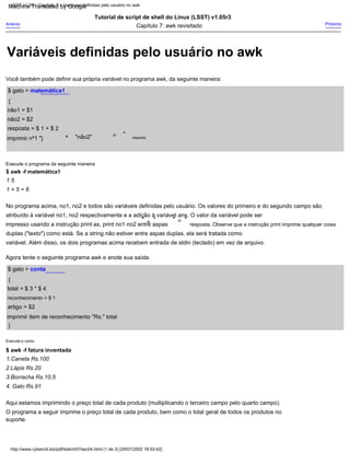 "não2"
No programa acima, no1, no2 e todos são variáveis definidas pelo usuário. Os valores do primeiro e do segundo campo são
=
Anterior
}
suporte.
artigo = $2
Aqui estamos imprimindo o preço total de cada produto (multiplicando o terceiro campo pelo quarto campo).
Capítulo 7: awk revisitado
"
resposta = $ 1 + $ 2
1 5
Tutorial de script de shell do Linux (LSST) v1.05r3
não2 = $2
$ awk -f matemática1
{
=
resposta. Observe que a instrução print imprime qualquer coisa
{
2.Lápis Rs.20
Agora tente o seguinte programa awk e anote sua saída.
$ awk -f fatura inventada
Você também pode definir sua própria variável no programa awk, da seguinte maneira:
"
impresso usando a instrução print as, print no1 no2 entre aspas
duplas ("texto") como está. Se a string não estiver entre aspas duplas, ela será tratada como
atribuído à variável no1, no2 respectivamente e a adição à variável ans. O valor da variável pode ser
Próximo
+
+
Execute-o como
O programa a seguir imprime o preço total de cada produto, bem como o total geral de todos os produtos no
imprimir nº1 "}
1 + 5 = 6
"
imprimir item de reconhecimento "Rs." total
"
reconhecimento = $ 1
4. Galo Rs.91
Execute o programa da seguinte maneira
"
total = $ 3 * $ 4
não1 = $1
3.Borracha Rs.10,5
1.Caneta Rs.100
$ gato > matemática1
resposta
variável. Além disso, os dois programas acima recebem entrada de stdin (teclado) em vez de arquivo.
$ gato > conta
http://www.cyberciti.biz/pdf/lsst/ch07sec04.html (1 de 3) [29/07/2002 18:53:42]
LSST v1.05 > Capítulo 7 > Variáveis definidas pelo usuário no awk
Variáveis definidas pelo usuário no awk
Machine Translated by Google
 