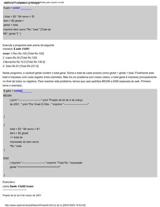 BEGIN
{ print "--------------------------" print "Projeto de lei de 4 de março
de 2001. " print "Por Vivek G Gite . " imprimir "---------------------------"
$ gato > conta2
---------------------------
}
Projeto de lei de 4 de março de 2001.
4. Galo Rs.91 [Total Rs.221,5]
}
Neste programa, a variável gtotal contém o total geral. Soma o total de cada produto como gtotal = gtotal + total. Finalmente este
total é impresso com cada registro entre colchetes. Mas há um problema com nosso roteiro, o total geral é impresso principalmente
no final de todos os registros. Para resolver este problema, temos que usar padrões BEGIN e END especiais do awk. Primeiro
tome o exemplo,
Execute-o
como $awk -f bill2 inven
}
2. Lápis Rs.20 [Total Rs.120]
3.Borracha Rs.10,5 [Total Rs.130,5]
{ total = $3 * $4 recno = $1
item = $2 gtotal =
gtotal + total
imprimir item recno "Rs." total " [Total de
R$." gtotal "] " }
{
END
{ imprimir "--------------------------" imprimir "Total Rs." impressão
gtotal "==========================="
Execute o programa awk acima da seguinte
maneira: $ awk -f bill1
inven 1.Pen Rs.100 [Total Rs.100]
total = $3 * $4 recno = $1
item = $2 gtotal
+= total de
impressão do item recno
"Rs." total
$ gato > conta1
LSST v1.05 > Capítulo 7 > Variáveis definidas pelo usuário no awk
http://www.cyberciti.biz/pdf/lsst/ch07sec04.html (2 de 3) [29/07/2002 18:53:42]
Machine Translated by Google
 