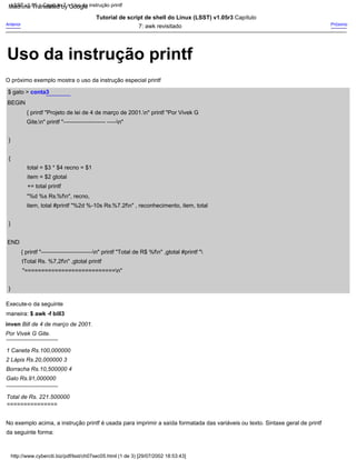 {
}
1 Caneta Rs.100,000000
2 Lápis Rs.20,000000 3
Borracha Rs.10,500000 4
Galo Rs.91,000000
Tutorial de script de shell do Linux (LSST) v1.05r3 Capítulo
7: awk revisitado
total = $3 * $4 recno = $1
item = $2 gtotal
+= total printf
"%d %s Rs.%fn", recno,
item, total #printf "%2d %-10s Rs.%7.2fn" , reconhecimento, item, total
---------------------------
Total de Rs. 221.500000
$ gato > conta3
Por Vivek G Gite.
BEGIN
{ printf "Projeto de lei de 4 de março de 2001.n" printf "Por Vivek G
Gite.n" printf "---------------------- -----n"
---------------------------
}
Próximo
O próximo exemplo mostra o uso da instrução especial printf
Execute-o da seguinte
maneira: $ awk -f bill3
inven Bill de 4 de março de 2001.
}
===============
Anterior
END
{ printf "---------------------------n" printf "Total de R$ %fn" ,gtotal #printf "
tTotal Rs. %7,2fn" ,gtotal printf
"===========================n"
No exemplo acima, a instrução printf é usada para imprimir a saída formatada das variáveis ou texto. Sintaxe geral de printf
da seguinte forma:
http://www.cyberciti.biz/pdf/lsst/ch07sec05.html (1 de 3) [29/07/2002 18:53:43]
LSST v1.05 > Capítulo 7 > Uso da instrução printf
Uso da instrução printf
Machine Translated by Google
 