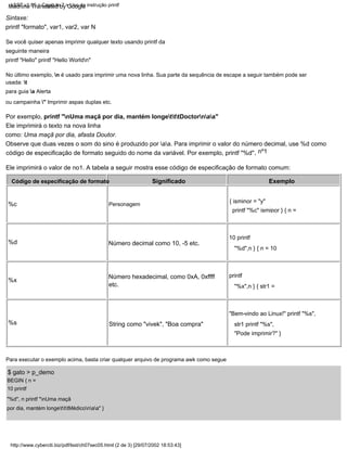 Código de especificação de formato
Ele imprimirá o valor de no1. A tabela a seguir mostra esse código de especificação de formato comum:
Número decimal como 10, -5 etc.
Sintaxe:
printf "formato", var1, var2, var N
Significado
Número hexadecimal, como 0xA, 0xffff
etc.
%x
nº1
,
BEGIN { n =
10 printf
"%d", n printf "nUma maçã
por dia, mantém longetttMédiconaa" }
,
%d
Personagem
Para executar o exemplo acima, basta criar qualquer arquivo de programa awk como segue
Por exemplo, printf "nUma maçã por dia, mantém longetttDoctornaa"
$ gato > p_demo
Ele imprimirá o texto na nova linha
como: Uma maçã por dia, afasta Doutor.
Observe que duas vezes o som do sino é produzido por aa. Para imprimir o valor do número decimal, use %d como
código de especificação de formato seguido do nome da variável. Por exemplo, printf "%d"
Se você quiser apenas imprimir qualquer texto usando printf da
seguinte maneira
printf "Hello" printf "Hello Worldn"
Exemplo
%c
String como "vivek", "Boa compra"
{ isminor = "y"
printf "%c" isminor } { n =
10 printf
"%d",n } { n = 10
printf
"%x",n } { str1 =
"Bem-vindo ao Linux!" printf "%s",
str1 printf "%s",
"Pode imprimir?" }
No último exemplo, n é usado para imprimir uma nova linha. Sua parte da sequência de escape a seguir também pode ser
usada: t
para guia a Alerta
ou campainha " Imprimir aspas duplas etc.
%s
http://www.cyberciti.biz/pdf/lsst/ch07sec05.html (2 de 3) [29/07/2002 18:53:43]
LSST v1.05 > Capítulo 7 > Uso da instrução printf
Machine Translated by Google
 