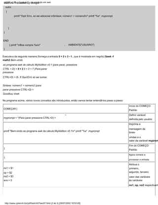 }
,
Definir variável
definida pelo usuário
Atribua o
primeiro,
segundo, terceiro
valor das variáveis
às variáveis
no1, op, no2 respectivam
outro
Execute-o da seguinte maneira (forneça a entrada 5 + 2 e 3 - 1 , que é mostrada em negrito) $awk -f
math2 Bem-vindo
ao programa awk de cálculo MyAddtion v0.1 (para parar, pressione
CTRL + D) > 5 + 2 5 + 2 = 7 (Para parar
pressione
CTRL+D) > 3 - 1 Ops!Erro só sei somar.
"
Imprima a
mensagem de
boas-
vindas e o
valor da variável myprom
no1 = $1
op = $2
no2 = $3
ans = 0
END
{ printf "nBoa compra %sn"
Início do COMEÇO
{
AMBIENTE["USUÁRIO"]
Padrão
COMEÇAR {
Padrão
Agora comece a
processar a entrada
}
}
}
{
Sintaxe: número1 + número2 (para
parar pressione CTRL+D) >
Goodbuy vivek
myprompt = "(Para parar pressione CTRL+D) >
printf "Bem-vindo ao programa awk de cálculo MyAddtion v0.1n" printf "%s" ,myprompt
printf "Ops! Erro, só sei adicionar.nSintaxe: número1 + número2n" printf "%s" ,myprompt
No programa acima, vários novos conceitos são introduzidos, então vamos tentar entendê-los passo a passo
Fim do COMEÇO
LSST v1.05 > Capítulo 7 > se condição em awk
http://www.cyberciti.biz/pdf/lsst/ch07sec07.html (2 de 3) [29/07/2002 18:53:45]
Machine Translated by Google
 