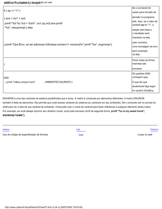 END
{ printf "nBoa compra %sn"
ENVIRON é uma das variáveis de sistema predefinidas que é array. A matriz é composta por elementos diferentes. A matriz ENVIRON
também é feita de elementos. Ele permite que você acesse variáveis do sistema (ou variáveis em seu ambiente). Dê o comando set no prompt do
shell para ver a lista de sua variável de ambiente. Você pode usar o nome da variável para fazer referência a qualquer elemento desta matriz.
Por exemplo, se você deseja imprimir seu diretório inicial, você pode escrever printf da seguinte forma: printf "%s is my sweet home",
ENVIRON["HOME"]
Se o comando for
usado para tomada de
decisão no programa
awk. Aqui, se o valor da
variável op for "+", a
adição será feita e
o resultado será
impresso na tela,
caso contrário,
uma mensagem de erro
será mostrada
na tela.
, AMBIENTE["USUÁRIO"] }
Os padrões END
começam aqui.
Próximo
O que diz que
atualmente faça logon
no usuário Goodbuy.
Loops no awk
Lar
}
processo.
if ( op == "+" )
{ ans = no1 + no2
printf "%d %c %d = %dn" ,no1,op,no2,ans printf
"%s" ,meuprompt } else
{ printf "Ops !Erro, só sei adicionar.nSintaxe:número1+ número2n" printf "%s" ,myprompt }
Acima
Anterior
Parar todas as linhas
inseridas são
Uso do código de especificação de formato
LSST v1.05 > Capítulo 7 > se condição em awk
http://www.cyberciti.biz/pdf/lsst/ch07sec07.html (3 de 3) [29/07/2002 18:53:45]
Machine Translated by Google
 