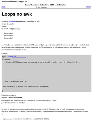Declaração N
Declaração 2
}
Tutorial de script de shell do Linux (LSST) v1.05r3 Capítulo
7: awk revisitado
}
Execute-o da seguinte
maneira: $ awk -f while01.awk
Pressione ENTER para continuar com o exemplo de loop for do LSST v1.05r3 Soma
para 1 a 10 números = 55 Goodbuy
Os loops for acima imprimem a soma de todos os números entre 1 e 10. Ele usa um loop for muito simples para conseguir isso.
Pegue um número de 1 a 10 usando a variável i e adicione-o à variável de soma como soma = soma anterior + número atual (ou seja,
i).
Sintaxe do loop for
Sintaxe:
for (expr1; condição; expr2) {
soma += eu; # soma = soma + eu
Declaração 1
} printf "Soma de 1 a 10 números = %d nBoacompra!nn", soma saída 1
$ gato > while01.awk
Próximo
For loop e while loop são usados para fins de loop no awk.
BEGIN{ printf
"Pressione ENTER para continuar com o exemplo de loop for do LSST v1.05r3n" } { sum = 0 i = 1 for (i=1; i<=10; i++) {
As instruções são executadas repetidamente ATÉ que a condição seja verdadeira. ANTES da primeira iteração, expr1 é avaliado. Isso
geralmente é usado para inicializar variáveis para o loop. APÓS cada iteração do loop, expr2 é avaliado. Isso geralmente é usado
para incrementar um contador de loop.
Exemplo:
Anterior
http://www.cyberciti.biz/pdf/lsst/ch07sec08.html (1 de 3) [29/07/2002 18:53:46]
LSST v1.05 > Capítulo 7 > Loops no awk
Loops no awk
Machine Translated by Google
 