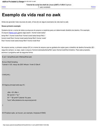 Gostaria de ler o nome de todos os arquivos do arquivo e copiá-los para um determinado diretório de destino. Por exemplo
Nosso primeiro exemplo
O arquivo filelist.conf; parece algo assim: /home/ vivek/ awks/
temp/ file1 / home/ vivek/ final / home/ vivek/ awks/ temp/ file2 /
home/ vivek/ final / home/ vivek/ awks/ temp/ file3 / home/ vivek/
final / home/ vivek/ awks/ temp/ file4 / home/ vivek/ final
No arquivo acima, o primeiro campo ($1) é o nome do arquivo que eu gostaria de copiar para o diretório de destino fornecido ($2 -
segundo campo), ou seja, copie o arquivo /home/vivek/awks/temp/file1 para /home/vivek/final diretório. Para este propósito,
escreva o programa awk da seguinte forma:
Anterior
Antes de aprender mais recursos do awk, é hora de ver alguns exemplos da vida real no awk.
Próximo
Tutorial de script de shell do Linux (LSST) v1.05r3 Capítulo
7: awk revisitado
$ cat > temp2final.awk # #temp2final.awk
#Linux Shell Scripting
Tutorial v1.05, março de 2001 #Autor: Vivek G Gite #
# # lógica principal está aqui # {
sfile = $1 dfile =
$2 cpcmd = "cp "
$1 " " $2 printf "Lidando %s para
%sn",sfile,dsistema de arquivos(cpcmd)
}
COMEÇAR{ }
# # Finalizar ação, se houver, por exemplo, limpezas # END{
http://www.cyberciti.biz/pdf/lsst/ch07sec09.html (1 de 5) [29/07/2002 18:53:48]
LSST v1.05 > Capítulo 7 > Exemplo da vida real no awk
Exemplo da vida real no awk
Machine Translated by Google
 