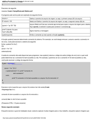 Agora imprima a mensagem
printf "Lidando %s para
%sn",sfile,dfile
system(cpcmd)
printf "O comando rm foi bem-sucedido e o arquivo %s foi removido n",
}
Emita o comando cp real usando a função system() .
$
1}
Execute-o como (suponha que o arquivo foo exista e bar não exista) $ awk
-f tryrmsys foo rm o
comando foi bem-sucedido e o arquivo foo foi removido o
comando bar rm não foi bem-sucedido
Aqui cpcmd, a variável é usada para construir o comando cp .
dcmd = "rm " $1 if
( system(dcmd) != 0 ) printf "comando rm
sem sucesson"
cpcmd = "cp "$1" "$2
outro
A saída do comando não está disponível para programar; mas system() retorna o código de saída (código de erro) com o qual você
pode determinar se o comando foi bem-sucedido ou não. Por exemplo, queremos ver se o comando rm foi bem-sucedido ou não,
você pode escrever o código da seguinte forma:
Enquanto escrevo o guia de instalação visual, costumo capturar muitas imagens para o meu trabalho, enquanto capturo imagens que
arquivo =
$1 arquivo = $2
Defina o caminho do arquivo de origem, ou seja, o primeiro campo ($1) do arquivo
filelist.conf Defina o caminho do arquivo de origem, ou seja, o segundo campo ($2) do
arquivo filelist.conf Use seu comando cp normal para copiar o arquivo da origem para o destino.
Execute-o da seguinte
maneira: $ awk -f temp2final.awk filelist.conf
A função system() executa determinado comando do sistema. Por exemplo, se você deseja remover o arquivo usando o comando rm
do Linux, você pode escrever o sistema da seguinte
forma: system("rm foo")
$ gato > tryrmsys {
(Pressione CTRL + D para encerrar)
O programa awk acima pode ser explicado da seguinte forma:
OU
dcmd = "rm " $1
sistema(dcmd)
Nosso segundo exemplo:
http://www.cyberciti.biz/pdf/lsst/ch07sec09.html (2 de 5) [29/07/2002 18:53:48]
LSST v1.05 > Capítulo 7 > Exemplo da vida real no awk
Machine Translated by Google
 