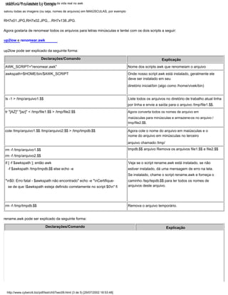 Agora converta todos os nomes de arquivo em
maiúsculas para minúsculas e armazene-os no arquivo /
tmp/file2.$$.
Liste todos os arquivos no diretório de trabalho atual linha
por linha e envie a saída para o arquivo /tmp/file1.$$.
rm -f /tmp/tmpdb.$$
salvou todas as imagens (ou seja, nomes de arquivos) em MAIÚSCULAS, por exemplo
AWK_SCRIPT="renomear.awk"
awkspath=$HOME/bin/$AWK_SCRIPT
rename.awk pode ser explicado da seguinte forma:
Declarações/Comando
Declarações/Comando
rm -f /tmp/arquivo1.$$
rm -f /tmp/arquivo2.$$
if [ -f $awkspath ]; então awk
-f $awkspath /tmp/tmpdb.$$ else echo -e
"n$0: Erro fatal - $awkspath não encontrado" echo -e "nCertifique-
se de que $awkspath esteja definido corretamente no script $0n" fi
Explicação
Nome dos scripts awk que renomeiam o arquivo
Onde nosso script awk está instalado, geralmente ele
deve ser instalado em seu
diretório inicial/bin (algo como /home/vivek/bin)
Veja se o script rename.awk está instalado, se não
estiver instalado, dá uma mensagem de erro na tela.
Se instalado, chame o script rename.awk e forneça o
caminho /tep/tepdb.$$ para ler todos os nomes de
arquivos deste arquivo.
cole /tmp/arquivo1.$$ /tmp/arquivo2.$$ > /tmp/tmpdb.$$
up2low e renomear.awk
up2low pode ser explicado da seguinte forma:
RH7x01.JPG,RH7x02.JPG,...RH7x138.JPG.
ls -1 > /tmp/arquivo1.$$
Agora cole o nome do arquivo em maiúsculas e o
nome do arquivo em minúsculas no terceiro
arquivo chamado /tmp/
tmpdb.$$ arquivo Remova os arquivos file1.$$ e file2.$$
Remova o arquivo temporário.
Agora gostaria de renomear todos os arquivos para letras minúsculas e tentei com os dois scripts a seguir:
tr "[AZ]" "[az]" < /tmp/file1.$$ > /tmp/file2.$$
Explicação
http://www.cyberciti.biz/pdf/lsst/ch07sec09.html (3 de 5) [29/07/2002 18:53:48]
LSST v1.05 > Capítulo 7 > Exemplo da vida real no awk
Machine Translated by Google
 