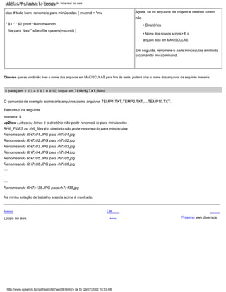 O comando de exemplo acima cria arquivos como arquivos TEMP1.TXT,TEMP2.TXT,....TEMP10.TXT.
$ para j em 1 2 3 4 5 6 7 8 9 10; toque em TEMP$j.TXT; feito
Loops no awk
else # tudo bem, renomeie para minúsculas { mvcmd = "mv
" $1 " " $2 printf "Renomeando
%s para %sn",sfile,dfile system(mvcmd) }
Execute-o da seguinte
maneira: $
up2low Letras ou letras é o diretório não pode renomeá-lo para minúsculas
RH6_FILES ou rh6_files é o diretório não pode renomeá-lo para minúsculas
Renomeando RH7x01.JPG para rh7x01.jpg
Renomeando RH7x02.JPG para rh7x02.jpg
Renomeando RH7x03.JPG para rh7x03.jpg
Renomeando RH7x04.JPG para rh7x04.jpg
Renomeando RH7x05.JPG para rh7x05.jpg
Renomeando RH7x06.JPG para rh7x06.jpg
Lar
Acima
Em seguida, renomeie-o para minúsculas emitindo
o comando mv command.
Na minha estação de trabalho a saída acima é mostrada.
Observe que se você não tiver o nome dos arquivos em MAIÚSCULAS para fins de teste, poderá criar o nome dos arquivos da seguinte maneira:
Anterior
....
• Diretórios
• Nome dos nossos scripts • E o
arquivo está em MAIÚSCULAS
Agora, se os arquivos de origem e destino forem
....
Renomeando RH7x138.JPG para rh7x138.jpg
Próximo awk diversos
..
não
LSST v1.05 > Capítulo 7 > Exemplo da vida real no awk
http://www.cyberciti.biz/pdf/lsst/ch07sec09.html (5 de 5) [29/07/2002 18:53:48]
Machine Translated by Google
 