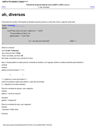 idade + 1
na, ", ano que vem você será"
| 2
Exemplo:
Tutorial de script de shell do Linux (LSST) v1.05r3 Capítulo
7: awk revisitado
}
| 3
1 -> getline é o nome da função 2 ->
nome da variável é usado para atribuir o valor lido da entrada
$ gato > testusrip
Aqui, a função getline é usada para ler a entrada do teclado e, em seguida, atribuir os dados (inseridos pelo teclado) à
variável.
Para ler a entrada do tubo, use o seguinte
BEGIN
{ printf "Seu nome, por favor:" getline na < "-" printf
"%s sua idade, por favor:",na
getline idade < "-" print "Olá "
Sintaxe:
getline nome-da-variável < "-" | 1
Vivek, sua idade, por favor: 26
Sintaxe:
getline < "nome do arquivo"
Sintaxe:
"comando" | Obter linha
Exemplo:
getline < "amigos.db"
Você pode até receber informações do teclado enquanto executa o script awk, tente o seguinte script awk:
Anterior
Olá Vivek, no próximo ano você fará 27 anos
Salve-o e execute
como $ awk -f testusrip
3 -> Significa ler do stdin (teclado)
Próximo
Seu nome por favor: Vivek
Para ler a entrada do arquivo, use o seguinte
http://www.cyberciti.biz/pdf/lsst/ch07sec10.html (1 de 2) [29/07/2002 18:53:49]
LSST v1.05 > Capítulo 7 > awk diversos
ah, diversos
Machine Translated by Google
 