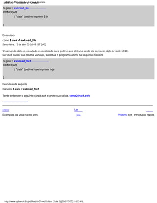 COMEÇAR
{ "data" | getline hoje imprimir hoje
$ gato > awkread_file1
Próximo sed - Introdução rápida
$ gato > awkread_file
}
O comando date é executado e canalizado para getline que atribui a saída do comando date à variável $0.
Lar
Se você quiser sua própria variável, substitua o programa acima da seguinte maneira
Acima
Anterior
Execute-o
como $ awk -f awkread_file
Sexta-feira, 12 de abril 00:05:45 IST 2002
COMEÇAR
{ "data" | getline imprimir $ 0
Execute-o da seguinte
maneira: $ awk -f awkread_file1
Exemplos da vida real no awk
}
Tente entender o seguinte script awk e anote sua saída. temp2final1.awk
http://www.cyberciti.biz/pdf/lsst/ch07sec10.html (2 de 2) [29/07/2002 18:53:49]
LSST v1.05 > Capítulo 7 > awk diversos
Machine Translated by Google
 