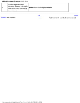 Anterior awk diversos
da bandeira de impressão.
-n
Lar
você deve usar o comando p
$ sed -n '/^*..$/p' arquivo demo2
comando. Quando -n é usado
Suprimir a saída do sed
Acima
Próximo
Redirecionando a saída do comando sed
http://www.cyberciti.biz/pdf/lsst/ch07sec11.html (2 de 2) [29/07/2002 18:53:50]
LSST v1.05 > Capítulo 7 > sed - Introdução rápida
Machine Translated by Google
 