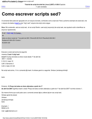Como escrever scripts sed?
http://www.cyberciti.biz/pdf/lsst/ch07sec13.html (1 de 2) [29/07/2002 18:53:53]
LSST v1.05 > Capítulo 7 > Como escrever scripts sed?
No script sed acima, 1i é o comando (i) insert. A sintaxe geral é a seguinte: Sintaxe: [endereço-linha]i
Execute o script sed acima da seguinte
maneira: $ sed -f chg1.sed
inven1 O preço de todos os itens muda desde 1º de abril de
2001 1. Caneta
5 19,5 2. Lápis 10
2,60 3. Borracha 3
4,25 4. Galo 2 51,00
Tutorial de script de shell do Linux (LSST) v1.05r3 Capítulo
7: awk revisitado
texto
Próximo
texto
$ cat > chg1.sed 1i O preço
de
todos os itens muda de 1º de abril de 2001 /Pen/s/20.00/19.5/ /Pencil/s/2.00/2.60/ /
Rubber/s/3.50/4.25/ /Cock/s /
45,50/51,00/
Exemplo: /
INDIA/ a E-
mail: vg@indiamail.co.in
Sintaxe geral de anexar
Dica: Dê a extensão .sed ao script sed, .sh ao script Shell e .awk ao(s) arquivo(s) de script awk, isso ajudará você a identificar os
arquivos rapidamente.
Anterior
Sintaxe:
[endereço-linha]a
Portanto, 1i Preço de todos os itens alterados a partir de 1º
de abril de 2001 significa inserir o texto "Preço de todos os itens alterados a partir de 1º de abril de 2001" na linha número 1.
O comando Sed pode ser agrupado em um arquivo de texto, conhecido como script sed. Para o próximo exemplo de script sed, crie
o arquivo de dados inven1 e crie "chg1.sed", arquivo de script como segue
Da mesma forma que você pode usar o comando anexar (a) ou alterar (c) em seu script sed,
Machine Translated by Google
 