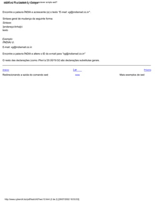 http://www.cyberciti.biz/pdf/lsst/ch07sec13.html (2 de 2) [29/07/2002 18:53:53]
LSST v1.05 > Capítulo 7 > Como escrever scripts sed?
Encontre a palavra ÍNDIA e altere o ID do e-mail para "vg@indiamail.co.in"
E-mail: vg@indiamail.co.in
Encontre a palavra ÍNDIA e acrescente (a) o texto "E-mail: vg@indiamail.co.in" .
O resto das declarações (como /Pen/ s/ 20.00/19.5/) são declarações substitutas gerais.
Exemplo:
Próximo
/ÍNDIA/ c
Mais exemplos de sed
Lar
[endereço-linha]c
texto
Sintaxe geral de mudança da seguinte forma:
Anterior
Acima
Redirecionando a saída do comando sed
Sintaxe:
Machine Translated by Google
 