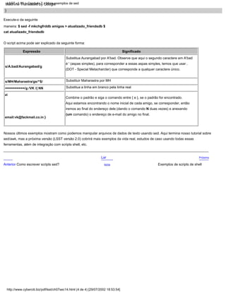 Substitua a linha em branco pela linha real
Substituir Maharastra por MH
}
Combine o padrão e siga o comando entre { e }, se o padrão for encontrado.
Aqui estamos encontrando o nome inicial de cada amigo, se corresponder, então
iremos ao final do endereço dele (dando o comando N duas vezes) e anexando
(um comando) o endereço de e-mail do amigo no final.
s/A.bad/Aurangabad/g
Próximo
s/MH/Maharastra/gs/^$/
==========/g /VK /{ NN
a
email:vk@fackmail.co.in }
Exemplos de scripts de shell
Lar
Expressão Significado
Substitua Aurangabad por A'bad. Observe que aqui o segundo caractere em A'bad
é ' (aspas simples), para corresponder a essas aspas simples, temos que usar .
(DOT - Special Metacharcter) que corresponde a qualquer caractere único.
Execute-o da seguinte
maneira: $ sed -f mkchgfrddb amigos > atualizado_friendsdb $
cat atualizado_friendsdb
Nossos últimos exemplos mostram como podemos manipular arquivos de dados de texto usando sed. Aqui termina nosso tutorial sobre
sed/awk, mas a próxima versão (LSST versão 2.0) cobrirá mais exemplos da vida real, estudos de caso usando todas essas
ferramentas, além de integração com scripts shell, etc.
Acima
O script acima pode ser explicado da seguinte forma:
Anterior Como escrever scripts sed?
http://www.cyberciti.biz/pdf/lsst/ch07sec14.html (4 de 4) [29/07/2002 18:53:54]
LSST v1.05 > Capítulo 7 > Mais exemplos de sed
Machine Translated by Google
 