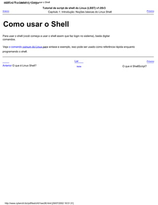 programando o shell.
Veja o comando comum do Linux para sintaxe e exemplo, isso pode ser usado como referência rápida enquanto
Anterior O que é Linux Shell? O que é ShellScript?
Para usar o shell (você começa a usar o shell assim que faz login no sistema), basta digitar
comandos.
Capítulo 1: Introdução: Noções básicas do Linux Shell
Tutorial de script de shell do Linux (LSST) v1.05r3
Acima
Próximo
Próximo
Lar
Anterior
http://www.cyberciti.biz/pdf/lsst/ch01sec08.html [29/07/2002 18:51:31]
LSST v1.05 > Capítulo 1 > Como usar o Shell
Como usar o Shell
Machine Translated by Google
 