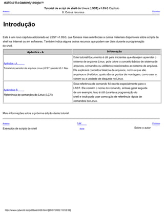 Esta referência de comando foi escrita especialmente para o
LSST. Ele contém o nome do comando, sintaxe geral seguida
de um exemplo. Isso é útil durante a programação do
shell e você pode usar como guia de referência rápida de
comandos do Linux.
Este tutorial/documento é útil para iniciantes que desejam aprender o
sistema de arquivos Linux, pois cobre o conceito básico de sistema de
arquivos, comandos ou utilitários relacionados ao sistema de arquivos.
Ele explicará conceitos básicos de arquivos, como o que são
arquivos e diretórios, quais são os pontos de montagem, como usar o
cdrom ou a unidade de disquete no Linux.
Acima
Tutorial de script de shell do Linux (LSST) v1.05r3 Capítulo
9: Outros recursos
Próximo
Sobre o autor
Apêndice - A
Exemplos de scripts de shell
Informação
Lar
Mais informações sobre a próxima edição deste tutorial.
Este é um novo capítulo adicionado ao LSST v1.05r3, que fornece mais referências a outros materiais disponíveis sobre scripts de
shell na Internet ou em softwares. Também indica alguns outros recursos que podem ser úteis durante a programação
do shell.
Anterior
Apêndice B
Anterior
Referência de comandos do Linux (LCR)
Próximo
Apêndice - A
Tutorial do servidor de arquivos Linux (LFST) versão b0.1 Rev.
LSST v1.05 > Capítulo 9 > Introdução
http://www.cyberciti.biz/pdf/lsst/ch09.html [29/07/2002 18:53:59]
Introdução
Machine Translated by Google
 