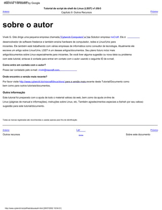 escreve um artigo sobre Linux/Unix, LSST é um desses artigos/documentos. Seu plano futuro inclui mais
iniciantes. Ele também está trabalhando com várias empresas de informática como consultor de tecnologia. Atualmente ele
Outra informação
Próximo
Tutorial de script de shell do Linux (LSST) v1.05r3
artigo/documentos sobre Linux especialmente para iniciantes. Se você tiver alguma sugestão ou nova ideia ou problema
Este tutorial foi preparado com a ajuda de todo o material valioso da web, bem como da ajuda on-line de
Linux (páginas de manual e informações), instruções sobre Linux, etc. Também agradecimentos especiais a Ashish por seu valioso
Sobre este documento
Vivek G. Gite dirige uma pequena empresa chamada "Cyberciti Computers" e *nix Solution empresa nixCraft. Ele é
Por favor visite http://www.cyberciti.biz/nixcraft/linux/docs/ para a versão mais recente deste Tutorial/Documento como
Lar
desenvolvedor de software freelance e também ensina hardware de computador, redes e Linux/Unix para
bem como para outros tutoriais/documentos.
Posso ser contatado pelo e-mail: vivek@nixcraft.com.
Anterior
Acima
Anterior
Outros recursos
Próximo
Capítulo 9: Outros Recursos
com este tutorial, sinta-se à vontade para entrar em contato com o autor usando o seguinte ID de e-mail.
Onde encontro a versão mais recente?
sugestão para este tutorial/documento.
Como entro em contato com o autor?
Todas as marcas registradas são reconhecidas e usadas apenas para fins de identificação.
LSST v1.05 > Sobre o autor
http://www.cyberciti.biz/pdf/lsst/aboutauth.html [29/07/2002 18:54:01]
sobre o autor
Machine Translated by Google
 