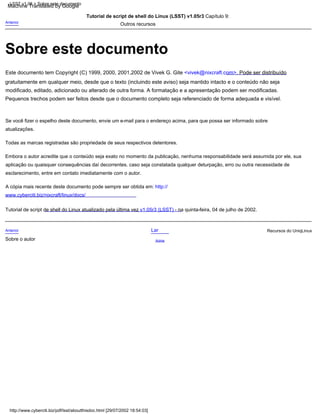 Embora o autor acredite que o conteúdo seja exato no momento da publicação, nenhuma responsabilidade será assumida por ele, sua
aplicação ou quaisquer consequências daí decorrentes. caso seja constatada qualquer deturpação, erro ou outra necessidade de
esclarecimento, entre em contato imediatamente com o autor.
Todas as marcas registradas são propriedade de seus respectivos detentores.
A cópia mais recente deste documento pode sempre ser obtida em: http://
www.cyberciti.biz/nixcraft/linux/docs/
Tutorial de script de shell do Linux atualizado pela última vez v1.05r3 (LSST) - na quinta-feira, 04 de julho de 2002.
Este documento tem Copyright (C) 1999, 2000, 2001,2002 de Vivek G. Gite <vivek@nixcraft.com>. Pode ser distribuído
gratuitamente em qualquer meio, desde que o texto (incluindo este aviso) seja mantido intacto e o conteúdo não seja
modificado, editado, adicionado ou alterado de outra forma. A formatação e a apresentação podem ser modificadas.
Pequenos trechos podem ser feitos desde que o documento completo seja referenciado de forma adequada e visível.
Se você fizer o espelho deste documento, envie um e-mail para o endereço acima, para que possa ser informado sobre
atualizações.
Anterior
Tutorial de script de shell do Linux (LSST) v1.05r3 Capítulo 9:
Outros recursos
Anterior
Sobre o autor
Lar
Acima
Recursos do UniqLinux
LSST v1.05 > Sobre este documento
http://www.cyberciti.biz/pdf/lsst/aboutthisdoc.html [29/07/2002 18:54:03]
Sobre este documento
Machine Translated by Google
 