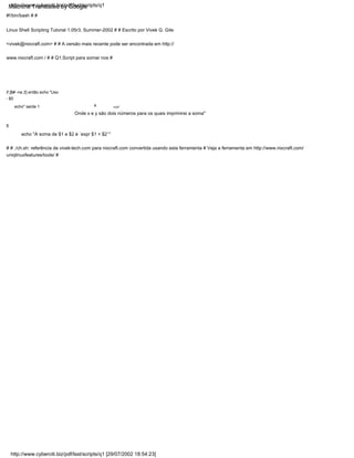 echo "A soma de $1 e $2 é `expr $1 + $2`"
Onde x e y são dois números para os quais imprimirei a soma"
fi
# # ./ch.sh: referência de vivek-tech.com para nixcraft.com convertida usando esta ferramenta # Veja a ferramenta em http://www.nixcraft.com/
uniqlinuxfeatures/tools/ #
você"
x
if [$# -ne 2] então echo "Uso
- $0
echo" saída 1
#!/bin/bash # #
Linux Shell Scripting Tutorial 1.05r3, Summer-2002 # # Escrito por Vivek G. Gite
<vivek@nixcraft.com> # # A versão mais recente pode ser encontrada em http://
www.nixcraft.com / # # Q1.Script para somar nos #
http://www.cyberciti.biz/pdf/lsst/scripts/q1 [29/07/2002 18:54:23]
http://www.cyberciti.biz/pdf/lsst/scripts/q1
Machine Translated by Google
 