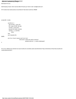 outro
saída;;
eco A resposta é $z
echo "Uso - $0 valor1 operador valor2" echo "echo"
se teste $# = 3 então
esac
caso $2 em +)
seja z=$1+$3;; -) seja z=$1-
$3;; /) seja z=$1/$3;; x|X) seja
z=$1*$3;; *) echo Aviso -
operador $2 inválido, somente
operador +,-,x,/ permitido
#!/bin/bash # # Linux
Shell Scripting Tutorial 1.05r3, Summer-2002 # # Escrito por Vivek G. Gite <vivek@nixcraft.com>
# # A versão mais recente pode ser encontrada em http://www.nixcraft.com /##Q4#
operador pode ser +,-,/,x (para multiplicação)"
fi
# # ./ch.sh: referência de vivek-tech.com para nixcraft.com convertida usando esta ferramenta # Veja a ferramenta em http://www.nixcraft.com/
uniqlinuxfeatures/tools/ #
Onde valor1 e valor2 são valores numéricos"
http://www.cyberciti.biz/pdf/lsst/scripts/q4
http://www.cyberciti.biz/pdf/lsst/scripts/q4 [29/07/2002 18:54:42]
Machine Translated by Google
 