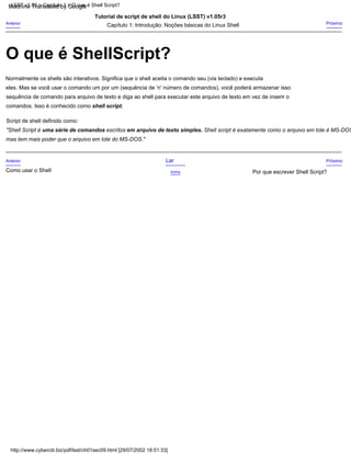 comandos. Isso é conhecido como shell script.
sequência de comando para arquivo de texto e diga ao shell para executar este arquivo de texto em vez de inserir o
Próximo
Tutorial de script de shell do Linux (LSST) v1.05r3
Script de shell definido como:
Por que escrever Shell Script?
Normalmente os shells são interativos. Significa que o shell aceita o comando seu (via teclado) e executa
Lar
eles. Mas se você usar o comando um por um (sequência de 'n' número de comandos), você poderá armazenar isso
Acima
Anterior
Anterior Próximo
Capítulo 1: Introdução: Noções básicas do Linux Shell
"Shell Script é uma série de comandos escritos em arquivo de texto simples. Shell script é exatamente como o arquivo em lote é MS-DOS
Como usar o Shell
mas tem mais poder que o arquivo em lote do MS-DOS."
http://www.cyberciti.biz/pdf/lsst/ch01sec09.html [29/07/2002 18:51:33]
LSST v1.05 > Capítulo 1 > O que é Shell Script?
O que é ShellScript?
Machine Translated by Google
 