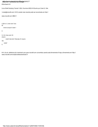 if [ $# -ne 1 ] then echo "Uso -
$0
nome do arquivo" saída 1
fi
fi
#!/bin/bash # #
Linux Shell Scripting Tutorial 1.05r3, Summer-2002 # # Escrito por Vivek G. Gite
<vivek@nixcraft.com> # # A versão mais recente pode ser encontrada em http://
www.nixcraft.com /##Q11
if [ -f $1 ] then echo "$1
arquivo
existe" else echo "Desculpe, $1 arquivo
não
existe"
# # ./ch.sh: referência de vivek-tech.com para nixcraft.com convertida usando esta ferramenta # Veja a ferramenta em http://
www.nixcraft.com/uniqlinuxfeatures/tools/ #
http://www.cyberciti.biz/pdf/lsst/scripts/q11 [29/07/2002 18:55:04]
http://www.cyberciti.biz/pdf/lsst/scripts/q11
Machine Translated by Google
 