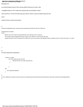 se [ -e $3 ]; então cauda +$1 $3 | head
-n$2 else echo "$0: Erro ao abrir arquivo $3" exit
2
#
se [ $# -eq 3 ]; então
fi
else
echo "Argumentos faltando!"
fi
# Procure argumentos suficientes #
#
# Imprime erro/diagnóstico para o usuário se nenhum argumento for fornecido # if [ $# -eq 0 ] então echo
"$0:Argumentos de comando
de erro
faltando!" echo "Uso: $0 start_line uptoline filename" echo "Onde start_line é o número da
linha a partir da qual você gostaria de imprimir o arquivo" echo "uptoline é o número da linha até a qual
gostaria de imprimir" echo "Por exemplo, $0 5 5 myfile" echo " Aqui, do meu arquivo, são impressas 5 linhas, começando da linha nº 5 até a linha "echo" nº 10. saída 1
#!/bin/bash # #
Linux Shell Scripting Tutorial 1.05r3, Summer-2002 # # Escrito por Vivek G. Gite
<vivek@nixcraft.com> # # A versão mais recente pode ser encontrada em http://
www.nixcraft.com / # # Q13 # # Shell script para imprimir contém o arquivo de determinada linha não
para a
próxima # linhas numéricas fornecidas #
#
# ./ch.sh: referência de vivek-tech.com para nixcraft.com convertida usando esta ferramenta # Veja a ferramenta em http://www.nixcraft.com/uniqlinuxfeatures/tools/
#
fi
http://www.cyberciti.biz/pdf/lsst/scripts/q13
http://www.cyberciti.biz/pdf/lsst/scripts/q13 [29/07/2002 18:55:33]
Machine Translated by Google
 