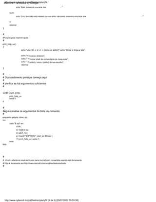 {
#
#
echo "Erro: $ced não está instalado ou esse editor não existe, pressione uma tecla. leia
esac
e) thised="$OPTARG"; start_ed $thised ;;
echo "$ced, pressione uma tecla. leia
#
#
#
. ."
#Função para imprimir ajuda
}
}
echo " -e {editor}, inicie o {editor} de sua escolha";
print_help_uu
c)cls;;
# Veja a ferramenta em http://www.nixcraft.com/uniqlinuxfeatures/tools/
fazer
#
fi
echo "-d mostrar diretório";
#
# Verifica se há argumentos suficientes
. ."
echo "Uso: $0 -c -d -m -v {nome do editor}"; echo "Onde -c limpa a tela";
enquanto getopts cdme: opt
feito
print_help_uu()
outro
# O procedimento principal começa aqui
#Agora analise os argumentos da linha de comando
?) print_help_uu; saída 1;;
fi
m) start_mc;;
retornar
saída 1
d) mostrar_ls;;
#
#
# ./ch.sh: referência vivek-tech.com para nixcraft.com convertida usando esta ferramenta
retornar
echo " -m iniciar shell do comandante da meia-noite";
se [$# -eq 0]; então
caso "$ opt" em
http://www.cyberciti.biz/pdf/lsst/scripts/q14 (2 de 2) [29/07/2002 18:55:36]
http://www.cyberciti.biz/pdf/lsst/scripts/q14
Machine Translated by Google
 