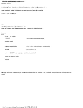 coloque o copo 0 69
ti=`data +"%r"` echo -e -n
"033[7s" # #save posição e atributos atuais da tela
eco -n $ti
enquanto:
fazer
#Mostre o relógio#
echo
echo "Relógio Digital para Linux" echo "Para parar este
relógio use o comando kill pid, veja acima para pid" echo "Pressione uma tecla para continuar. . ."
#!/bin/bash # # Linux
Shell Scripting Tutorial 1.05r3, Summer-2002 # # Escrito por Vivek G. Gite <vivek@nixcraft.com> # # A
versão mais recente pode ser encontrada em http://www.nixcraft.com / # # Q17 # Para executar
digite em $ promo como # $ q17 & #
# linha 0 e coluna 69 são usadas para mostrar o relógio
#coloca o relógio na tela
#Atraso de 1 segundo # sono 1
concluído
# # ./ch.sh: referência de vivek-tech.com para nixcraft.com convertida usando esta ferramenta # Veja a ferramenta em http://www.nixcraft.com/uniqlinuxfeatures/
tools/ #
echo -e -n "033[8u" #restaura a posição e os atributos atuais da tela #
http://www.cyberciti.biz/pdf/lsst/scripts/q17 [29/07/2002 18:55:52]
http://www.cyberciti.biz/pdf/lsst/scripts/q17
Machine Translated by Google
 