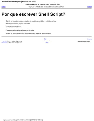 Próximo
Anterior
• Economize muito tempo.
• Para automatizar alguma tarefa do dia a dia.
Capítulo 1: Introdução: Noções básicas do Linux Shell
• Útil para criar nossos próprios comandos.
• O shell script pode receber entradas do usuário, arquivá-las e exibi-las na tela.
Tutorial de script de shell do Linux (LSST) v1.05r3
• A parte de Administração do Sistema também pode ser automatizada.
Acima
Próximo
Lar
Mais sobre a Shell...
Anterior O que é Shell Script?
http://www.cyberciti.biz/pdf/lsst/ch01sec10.html [29/07/2002 18:51:34]
LSST v1.05 > Capítulo 1 > Por que escrever Shell Script?
Por que escrever Shell Script?
Machine Translated by Google
 