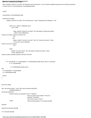 Pressione uma tecla" 5 60 read fi
else
dialog --
backtitle "Linux Shell Tutorial" --title "Informações: Comando de exclusão" --infobox
"Arquivo: $file2erase não é
leia
mais
diálogo --backtitle "Tutorial do Linux Shell" --title "Erro: Comando de exclusão" --infobox
"Erro ao excluir arquivo: $file2erase,
}
escolha=`cat menuchoice.temp.$$`
dialog --backtitle "Tutorial do Linux Shell" --title "Selecionar arquivo para excluir" --menu "Use [Para cima][Para baixo] para mover, [Enter] para selecionar
o arquivo" 20 60 12 `cat /tmp/finallist .$$` 2>/tmp/file2delete.tmp.$$
excluída, a ação é cancelada, pressione uma tecla" 5 60 read fi
while true do dialog
--
clear --title "Menu principal"  --menu "Para mover as teclas de seta [PARA
CIMA/PARA BAIXO] n
[Enter] para selecionarn
rm -f menuchoice.temp.$$
dialog --backtitle "Tutorial do Linux Shell" --title "Informações: Comando de exclusão"
--infobox "Arquivo: $file2erase é
rm -f /tmp/dirip.$$ rm -f /tmp/finallist.$$
rm -f /tmp/file2delete.tmp.$$
"Para sair deste programa" 2> menuchoice.temp.$$
Excluído com sucesso, pressione uma tecla" 5 60
retornar
rm -f /tmp/file2delete.tmp.$$; retornar;;
"Para remover arquivo" "Excluir"
retotar=$?
case $rtval em 0) dialog --
backtitle "Tutorial do Linux Shell" --title "Você está certo" --yesno "nnDeseja excluir: $file2erase " 10 60
"Saída"
se [$? -eq 0 ] ; então rm -f $file2erase se [ $?
-eq 0 ] ; então
rtval=$?
esac
1) rm -f /tmp/dirip.$$ ; rm -f /tmp/finallist.$$ ; rm -f /tmp/file2delete.tmp.$$; retornar;; 255) rm -f /tmp/dirip.$
$ ; rm -f /tmp/finallist.$$ ;
Escolha o Serviço que você gosta:" 20 51 4  "Data/hora"
arquivo2erase=`cat /tmp/file2delete.tmp.$$`
;;
"Para ver a data e hora do sistema"  "Para ver o
Calaender" "Calendário"
http://www.cyberciti.biz/pdf/lsst/scripts/q18
http://www.cyberciti.biz/pdf/lsst/scripts/q18 (2 de 3) [29/07/2002 18:55:59]
Machine Translated by Google
 