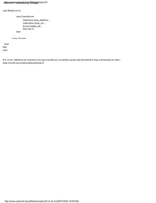 esac
Calendário) show_cal ;;
Sair) sair 0;;
# # ./ch.sh: referência de vivek-tech.com para nixcraft.com convertida usando esta ferramenta # Veja a ferramenta em http://
www.nixcraft.com/uniqlinuxfeatures/tools/ #
Data/hora) show_datetime ;;
Excluir) delete_file ;;
caso $ escolha em
caso $retopt em 0)
esac
;;
1) saída;; 255) saída ;;
feito
claro
http://www.cyberciti.biz/pdf/lsst/scripts/q18 (3 de 3) [29/07/2002 18:55:59]
http://www.cyberciti.biz/pdf/lsst/scripts/q18
Machine Translated by Google
 
