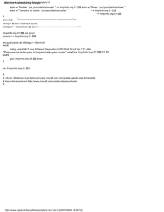 dialog --backtitle "Linux Software Diagnostics (LSD) Shell Script Ver.1.0" --title
então
# ./ch.sh: referência vivek-tech.com para nixcraft.com convertida usando esta ferramenta
echo -e "Modelo: `cat /proc/ide/hda/model` " >> /tmp/info.tmp.01.$$$ echo -e "Driver: `cat /proc/ide/hda/driver` "
echo -e "Tamanho do cache: `cat /proc/ide/hda/cache` "
"Pressione as teclas para cima/para baixo para mover" --textbox /tmp/info.tmp.01.$$$ 21 70
# Veja a ferramenta em http://www.nixcraft.com/uniqlinuxfeatures/tools/
#
/tmp/info.tmp.01.$$$ cat /proc/
mounts >> /tmp/info.tmp.01.$$$
rm -f /tmp/info.tmp.01.$$$
se qual caixa de diálogo > /dev/null
#
"------------------------------------------------- -------------------" >>
fi
echo -e /tmp/
info.tmp.01.$$$ echo -e "Sistema de arquivos
(montagem):" >> /tmp/info.tmp.01.$$$ echo -e "------ -------------------------------------------------- ------------" >>
>> /tmp/info.tmp.01.$$$
outro
fi
>> /tmp/info.tmp.01.$$$
gato /tmp/info.tmp.01.$$$ |mais
http://www.cyberciti.biz/pdf/lsst/scripts/q19 (2 de 2) [29/07/2002 18:56:10]
http://www.cyberciti.biz/pdf/lsst/scripts/q19
Machine Translated by Google
 