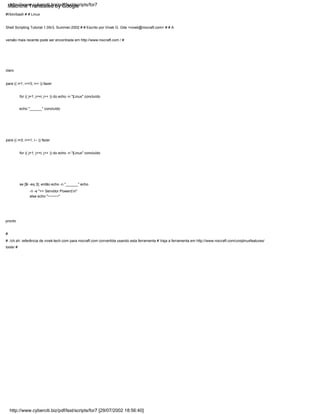 se [$i -eq 3]; então echo -n "______" echo
-n -e ">> Servidor Powerd.n"
else echo "~~~~~"
for (( j=1; j<=i; j++ )) do echo -n "|Linux" concluído
echo "______" concluído
for (( j=1; j<=i; j++ )) do echo -n "|Linux" concluído
pronto
claro
para (( i=3; i>=1; i-- )) fazer
para (( i=1; i<=3; i++ )) fazer
#!/bin/bash # # Linux
Shell Scripting Tutorial 1.05r3, Summer-2002 # # Escrito por Vivek G. Gite <vivek@nixcraft.com> # # A
versão mais recente pode ser encontrada em http://www.nixcraft.com / #
#
# ./ch.sh: referência de vivek-tech.com para nixcraft.com convertida usando esta ferramenta # Veja a ferramenta em http://www.nixcraft.com/uniqlinuxfeatures/
tools/ #
http://www.cyberciti.biz/pdf/lsst/scripts/for7 [29/07/2002 18:56:40]
http://www.cyberciti.biz/pdf/lsst/scripts/for7
Machine Translated by Google
 
