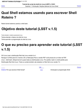 Tente entender o sistema operacional Linux
Distribuição Red Hat Linux). Todos os scripts também são testados no Red Hat Linux versão 7.2.
Tente entender o básico do shell do Linux
Tutorial de script de shell do Linux (LSST) v1.05r3
Anterior Por que escrever Shell Script?
Lar
Navegue na Web para ler o tutorial. (IE ou Netscape) Para a versão PDF você precisa de um leitor de PDF.
Neste tutorial estamos usando o shell bash.
Linux - shell bash. (Disponível em quase todas as distribuições Linux. Por padrão, bash é o shell padrão para
Introdução à programação Shell
Próximo
SO Linux (usei a distribuição Red Hat Linux versão 6.x+)
Capítulo 1: Introdução: Noções básicas do Linux Shell
Tente aprender a programação do shell do Linux
Acima
Anterior
Próximo
LSST v1.05 > Capítulo 1 > Noções básicas do Linux Shell
http://www.cyberciti.biz/pdf/lsst/ch01sec11.html [29/07/2002 18:51:36]
Objetivo deste tutorial (LSST v.1.5)
O que eu preciso para aprender este tutorial (LSST
Roteiro ?
Qual Shell estamos usando para escrever Shell
v.1.5)
Machine Translated by Google
 