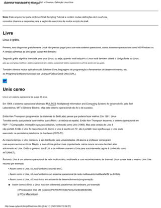 Em 1964, o sistema operacional chamado MULTICS (Multiplexed Information and Computing System) foi desenvolvido pela Bell
adicionado ao Unix. Então o governo dos EUA. e os militares usaram o Unix para sua inter-rede (agora é conhecido como
ÿ Processador Intel x86 (Celeron/PII/PIII/PIV/Old-Pentiums/80386/80486)
Linux é grátis.
conceitos diversos e respostas para a seção de exercícios de muitos scripts de shell.
Ao mesmo tempo, o Unix começou a ser distribuído para universidades. Ali alunos e professor começaram
Assim como o Unix, o Linux roda em diferentes plataformas de hardware; por exemplo
Nota: Este arquivo faz parte do Linux Shell Scripting Tutorial e contém muitas definições de Linux/Unix,
do Programa/Software/SO estão sob Licença Pública Geral GNU (GPL).
executado na verdadeira plataforma de hardware (1970-71).
para que você possa modificar o sistema operacional (sim, sistema operacional! sistema operacional Linux!!) de acordo com seu gosto.
PDP - 7 Computador, montador e poucos utilitários, conhecido como Unix (1969). Mas esta versão do Unix é
• Assim como o Unix, o Linux também é escrito em C.
A versão comercial do Unix pode custar-lhe dinheiro)
Então Ken Thompson (programador de sistemas do Bell Labs) pensa que poderia fazer melhor (Em 1991, Linus
Portanto, Unix é um sistema operacional de rede multiusuário, multitarefa e com reconhecimento de Internet. Linux quase teve o mesmo Unix Like
INTERNET).
Primeiro, está disponível gratuitamente (você não precisa pagar para usar este sistema operacional, outros sistemas operacionais como MS-Windows ou
Laboratórios, MIT e General Electric. Mas este sistema operacional não foi o de sucesso.
ÿ PCs Macintosh
Unix é um sistema operacional de quase 35 anos.
mais experimentos em Unix. Devido a isso o Unix ganhar mais popularidade, vários novos recursos também são
• Assim como o Unix, o Linux é rico em ambiente de desenvolvimento/programação.
não portátil. Então o Unix foi reescrito em C. Como o Unix é escrito em 'C', ele é portátil. Isso significa que o Unix pode
• Assim como o Unix, o Linux também é um sistema operacional de rede multiusuário/multitarefa/32 ou 64 bits.
Também oferece muitos aplicativos de Software Livre, linguagens de programação e ferramentas de desenvolvimento, etc.
Segundo grátis significa liberdade para usar Linux, ou seja, quando você adquirir o Linux você também obterá o código fonte do Linux,
Torvalds sentiu que poderia fazer melhor que o Minix - a história se repete). Então Ken Thompson escreveu o sistema operacional em
recurso por exemplo
Unix como
Livre
http://www.cyberciti.biz/pdf/lsst/misc.htm (1 de 12) [29/07/2002 18:58:21]
Tutorial de script de shell do Linux v1.05r3 > Diversos. Definição Linux/Unix
•
Machine Translated by Google
 