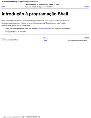 Começaremos a escrever um pequeno script de shell, que imprimirá "Conhecimento é poder" na tela.
Nesta parte do tutorial você será apresentado à programação shell, como escrever scripts, executá-los, etc.
Antes de começar com isso você deve saber
• Como usar um editor de texto como o vi, consulte o comando vi comum para obter mais informações.
Capítulo 2: Introdução à programação Shell Próximo
Anterior
Tutorial de script de shell do Linux (LSST) v1.05r3
• Navegação básica de comandos
Acima
Próximo
Lar
Como escrever script de shell
Anterior Mais sobre Shell...
http://www.cyberciti.biz/pdf/lsst/ch02.html [29/07/2002 18:51:37]
LSST v1.05r3 > Capítulo 2 > Introdução à programação Shell
Introdução à programação Shell
Machine Translated by Google
 