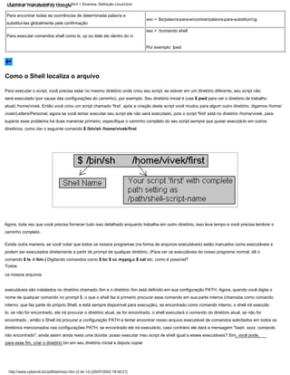 Para executar o script, você precisa estar no mesmo diretório onde criou seu script, se estiver em um diretório diferente, seu script não
será executado (por causa das configurações do caminho), por exemplo. Seu diretório inicial é (use $ pwd para ver o diretório de trabalho
atual) /home/vivek. Então você criou um script chamado 'first', após a criação deste script você mudou para algum outro diretório, digamos /home/
vivek/Letters/Personal, agora se você tentar executar seu script ele não será executado, pois o script 'first' está no diretório /home/vivek, para
superar esse problema há duas maneiras primeiro, especifique o caminho completo do seu script sempre que quiser executá-lo em outros
diretórios, como dar o seguinte comando $ /bin/sh /home/vivek/first
esc + :!comando shell
Agora, toda vez que você precisa fornecer tudo isso detalhado enquanto trabalha em outro diretório, isso leva tempo e você precisa lembrar o
caminho completo.
esc + :$s/palavra-para-encontrar/palavra-para-substituir/cg
Por exemplo: !pwd
Para executar comandos shell como ls, cp ou date etc dentro do vi
Para encontrar todas as ocorrências de determinada palavra e
substituí-las globalmente pela confirmação
Existe outra maneira, se você notar que todos os nossos programas (na forma de arquivos executáveis) estão marcados como executáveis e
podem ser executados diretamente a partir do prompt de qualquer diretório. (Para ver os executáveis do nosso programa normal, dê o
comando $ ls -l /bin ) Digitando comandos como $ bc $ cc myprg.c $ cal etc, como é possível?
Todos
os nossos arquivos
executáveis são instalados no diretório chamado /bin e o diretório /bin está definido em sua configuração PATH. Agora, quando você digita o
nome de qualquer comando no prompt $, o que o shell faz é primeiro procurar esse comando em sua parte interna (chamada como comando
interno, que faz parte do próprio Shell, e está sempre disponível para execução), se encontrado como comando interno, o shell irá executá-
lo, se não for encontrado, ele irá procurar o diretório atual, se for encontrado, o shell executará o comando do diretório atual, se não for
encontrado , então o Shell irá procurar a configuração PATH e tentar encontrar nosso arquivo executável de comandos solicitados em todos os
diretórios mencionados nas configurações PATH, se encontrado ele irá executá-lo, caso contrário ele dará a mensagem "bash: xxxx: comando
não encontrado", ainda assim ainda resta uma dúvida: posso executar meu script de shell igual a esses executáveis? Sim, você pode,
para esse fim, criar o diretório bin em seu diretório inicial e depois copiar
http://www.cyberciti.biz/pdf/lsst/misc.htm (3 de 12) [29/07/2002 18:58:21]
Tutorial de script de shell do Linux v1.05r3 > Diversos. Definição Linux/Unix
Como o Shell localiza o arquivo
Machine Translated by Google
 