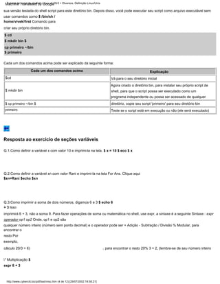 $cd
Teste se o script está em execução ou não (ele será executado)
sua versão testada do shell script para este diretório bin. Depois disso, você pode executar seu script como arquivo executável sem
usar comandos como $ /bin/sh /
home/vivek/first Comando para
criar seu próprio diretório bin.
$ mkdir bin
para encontrar o resto 20% 3 = 2, (lembre-se de seu número inteiro
,
Vá para o seu diretório inicial
Q.3.Como imprimir a soma de dois números, digamos 6 e 3 $ echo 6
+ 3 Isso
imprimirá 6 + 3, não a soma 9. Para fazer operações de soma ou matemática no shell, use expr, a sintaxe é a seguinte Sintaxe : expr
operador op1 op2 Onde, op1 e op2 são
qualquer número inteiro (número sem ponto decimal) e o operador pode ser + Adição - Subtração / Divisão % Modular, para
encontrar o
resto Por
exemplo,
cálculo 20/3 = 6)
* Multiplicação $
expr 6 + 3
Agora criado o diretório bin, para instalar seu próprio script de
shell, para que o script possa ser executado como um
programa independente ou possa ser acessado de qualquer
diretório, copie seu script 'primeiro' para seu diretório bin
Q.1.Como definir a variável x com valor 10 e imprimi-la na tela. $ x = 10 $ eco $ x
Cada um dos comandos acima Explicação
Q.2.Como definir a variável xn com valor Rani e imprimi-la na tela For Ans. Clique aqui
$xn=Rani $echo $xn
$ cp primeiro ~/bin $
primeiro
$ cd
$ mkdir bin $
cp primeiro ~/bin
$ primeiro
Cada um dos comandos acima pode ser explicado da seguinte forma:
http://www.cyberciti.biz/pdf/lsst/misc.htm (4 de 12) [29/07/2002 18:58:21]
Tutorial de script de shell do Linux v1.05r3 > Diversos. Definição Linux/Unix
Resposta ao exercício de seções variáveis
Machine Translated by Google
 