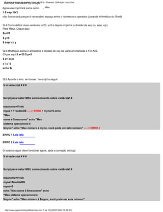 Q.6.Aponte o erro, se houver, no script a seguir
Q.4.Como definir duas variáveis x=20, y=5 e depois imprimir a divisão de xey (ou seja, x/y)
Q.5.Modifique acima e armazene a divisão de xey na variável chamada z For Ans.
Clique aqui $ x=20 $ y=5
$ z=`expr
x / y` $
echo $z
$ vi variscript # # #
Script para testar MEU conhecimento sobre variáveis! #
meunome=Vivek
myos = TroubleOS -----> ERRO 1 myno=5 echo
"Meu
nome é $meunome" echo "Meu
sistema operacional é
$myos" echo "Meu número é myno, você pode ver este número" --- -> ERRO 2
Mas
Para Resp. Clique aqui
$x=20
$ y=5
$ expr x / y
,
Agora ele imprimirá soma como
9 $ expr 6+3
não funcionará porque é necessário espaço entre o número e o operador (consulte Aritmética do Shell)
ERRO 1 Leia isto
ERRO 2 Leia isto
O script a seguir deve funcionar agora, após a correção do bug!
$ vi variscript # # #
Script para testar MEU conhecimento sobre variáveis! #
meunome=Vivek
myos=TroubleOS
myno=5
echo "Meu nome é $meunome" echo
"Meu sistema operacional é
$myos" echo "Meu número é $myno, você pode ver este número"
Tutorial de script de shell do Linux v1.05r3 > Diversos. Definição Linux/Unix
http://www.cyberciti.biz/pdf/lsst/misc.htm (5 de 12) [29/07/2002 18:58:21]
Machine Translated by Google
 
