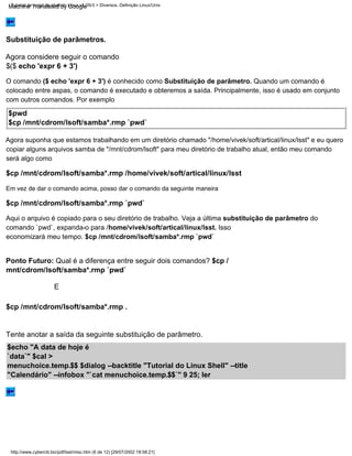 Substituição de parâmetros.
http://www.cyberciti.biz/pdf/lsst/misc.htm (6 de 12) [29/07/2002 18:58:21]
Tutorial de script de shell do Linux v1.05r3 > Diversos. Definição Linux/Unix
Em vez de dar o comando acima, posso dar o comando da seguinte maneira
$cp /mnt/cdrom/lsoft/samba*.rmp /home/vivek/soft/artical/linux/lsst
$cp /mnt/cdrom/lsoft/samba*.rmp `pwd`
Aqui o arquivo é copiado para o seu diretório de trabalho. Veja a última substituição de parâmetro do
comando `pwd`, expanda-o para /home/vivek/soft/artical/linux/lsst. Isso
economizará meu tempo. $cp /mnt/cdrom/lsoft/samba*.rmp `pwd`
$pwd
$cp /mnt/cdrom/lsoft/samba*.rmp `pwd`
Agora suponha que estamos trabalhando em um diretório chamado "/home/vivek/soft/artical/linux/lsst" e eu quero
copiar alguns arquivos samba de "/mnt/cdrom/lsoft" para meu diretório de trabalho atual, então meu comando
será algo como
O comando ($ echo 'expr 6 + 3') é conhecido como Substituição de parâmetro. Quando um comando é
colocado entre aspas, o comando é executado e obteremos a saída. Principalmente, isso é usado em conjunto
com outros comandos. Por exemplo
Agora considere seguir o comando
$($ echo 'expr 6 + 3')
Ponto Futuro: Qual é a diferença entre seguir dois comandos? $cp /
mnt/cdrom/lsoft/samba*.rmp `pwd`
Tente anotar a saída da seguinte substituição de parâmetro.
$echo "A data de hoje é
`data`" $cal >
menuchoice.temp.$$ $dialog --backtitle "Tutorial do Linux Shell" --title
"Calendário" --infobox "`cat menuchoice.temp.$$`" 9 25; ler
E
$cp /mnt/cdrom/lsoft/samba*.rmp .
Machine Translated by Google
 