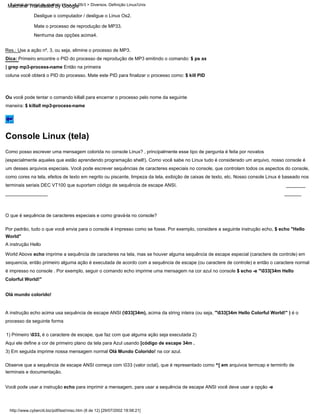 O que é sequência de caracteres especiais e como gravá-la no console?
Como posso escrever uma mensagem colorida no console Linux? , principalmente esse tipo de pergunta é feita por novatos
(especialmente aqueles que estão aprendendo programação shell!). Como você sabe no Linux tudo é considerado um arquivo, nosso console é
um desses arquivos especiais. Você pode escrever sequências de caracteres especiais no console, que controlam todos os aspectos do console,
como cores na tela, efeitos de texto em negrito ou piscante, limpeza da tela, exibição de caixas de texto, etc. Nosso console Linux é baseado nos
terminais seriais DEC VT100 que suportam código de sequência de escape ANSI.
Desligue o computador / desligue o Linux Os2.
Por padrão, tudo o que você envia para o console é impresso como se fosse. Por exemplo, considere a seguinte instrução echo, $ echo "Hello
World"
Você pode usar a instrução echo para imprimir a mensagem, para usar a sequência de escape ANSI você deve usar a opção -e
Ou você pode tentar o comando killall para encerrar o processo pelo nome da seguinte
maneira: $ killall mp3-process-name
3) Em seguida imprime nossa mensagem normal Olá Mundo Colorido! na cor azul.
Observe que a sequência de escape ANSI começa com 033 (valor octal), que é representado como ^[ em arquivos termcap e terminfo de
terminais e documentação.
A instrução echo acima usa sequência de escape ANSI (033[34m), acima da string inteira (ou seja, "033[34m Hello Colorful World!" ) é o
processo da seguinte forma
Res.: Use a ação nº. 3, ou seja, elimine o processo de MP3.
Dica: Primeiro encontre o PID do processo de reprodução de MP3 emitindo o comando: $ ps ax
| grep mp3-process-name Então na primeira
coluna você obterá o PID do processo. Mate este PID para finalizar o processo como: $ kill PID
1) Primeiro 033, é o caractere de escape, que faz com que alguma ação seja executada 2)
Aqui ele define a cor de primeiro plano da tela para Azul usando [código de escape 34m .
A instrução Hello
World Above echo imprime a sequência de caracteres na tela, mas se houver alguma sequência de escape especial (caractere de controle) em
sequencia, então primeiro alguma ação é executada de acordo com a sequência de escape (ou caractere de controle) e então o caractere normal
é impresso no console . Por exemplo, seguir o comando echo imprime uma mensagem na cor azul no console $ echo -e "033[34m Hello
Colorful World!"
Mate o processo de reprodução de MP33.
Olá mundo colorido!
Nenhuma das opções acima4.
Tutorial de script de shell do Linux v1.05r3 > Diversos. Definição Linux/Unix
http://www.cyberciti.biz/pdf/lsst/misc.htm (8 de 12) [29/07/2002 18:58:21]
Console Linux (tela)
Machine Translated by Google
 