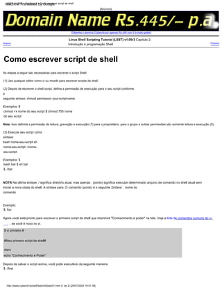 (2) Depois de escrever o shell script, defina a permissão de execução para o seu script conforme
a
seguinte sintaxe: chmod permission your-script-name
(1) Use qualquer editor como vi ou mcedit para escrever scripts de shell.
Exemplos: $
chmod +x nome do seu script $ chmod 755 nome
do seu script
se você é novo no vi.
$ vi primeiro #
,
Próximo
Exemplo:
$. foo
Agora você está pronto para escrever o primeiro script de shell que imprimirá "Conhecimento é poder" na tela. Veja a lista de comandos comuns do vi
As etapas a seguir são necessárias para escrever o script Shell:
Exemplos: $
bash bar $ sh bar
$ ./bar
echo "Conhecimento é Poder"
Depois de salvar o script acima, você pode executá-lo da seguinte maneira:
$ ./first
Anterior
NOTA Na última sintaxe ./ significa diretório atual, mas apenas . (ponto) significa executar determinado arquivo de comando no shell atual sem
iniciar a nova cópia do shell. A sintaxe para. O comando (ponto) é o seguinte Sintaxe: . nome do
comando
Nota: Isso definirá a permissão de leitura, gravação e execução (7) para o proprietário, para o grupo e outras permissões são somente leitura e execução (5).
#Meu primeiro script de shell#
claro
Linux Shell Scripting Tutorial (LSST) v1.05r3 Capítulo 2:
Introdução à programação Shell
(3) Execute seu script como
sintaxe:
bash nome-seu-script sh
nome-seu-script ./nome-
seu-script
[Anúncio]
[Obtenha o domínio Cyberciti por apenas Rs.445 com 2 e-mails grátis]
LSST v1.05r3 > Capítulo 2 > Como escrever script de shell
http://www.cyberciti.biz/pdf/lsst/ch02sec01.html (1 de 2) [29/07/2002 18:51:39]
Como escrever script de shell
Machine Translated by Google
 