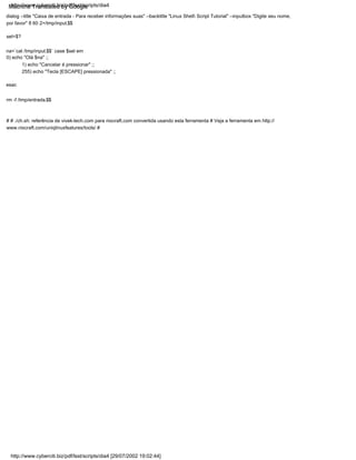 sel=$?
rm -f /tmp/entrada.$$
na=`cat /tmp/input.$$` case $sel em
0) echo "Olá $na" ;;
1) echo "Cancelar é pressionar" ;;
255) echo "Tecla [ESCAPE] pressionada" ;;
dialog --title "Caixa de entrada - Para receber informações suas" --backtitle "Linux Shell Script Tutorial" --inputbox "Digite seu nome,
por favor" 8 60 2>/tmp/input.$$
esac
# # ./ch.sh: referência de vivek-tech.com para nixcraft.com convertida usando esta ferramenta # Veja a ferramenta em http://
www.nixcraft.com/uniqlinuxfeatures/tools/ #
http://www.cyberciti.biz/pdf/lsst/scripts/dia4 [29/07/2002 19:02:44]
http://www.cyberciti.biz/pdf/lsst/scripts/dia4
Machine Translated by Google
 